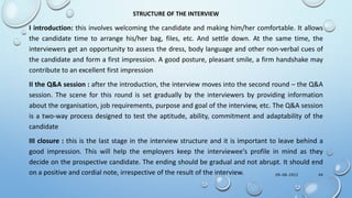 STRUCTURE OF THE INTERVIEW
I introduction: this involves welcoming the candidate and making him/her comfortable. It allows
the candidate time to arrange his/her bag, files, etc. And settle down. At the same time, the
interviewers get an opportunity to assess the dress, body language and other non-verbal cues of
the candidate and form a first impression. A good posture, pleasant smile, a firm handshake may
contribute to an excellent first impression
II the Q&A session : after the introduction, the interview moves into the second round – the Q&A
session. The scene for this round is set gradually by the interviewers by providing information
about the organisation, job requirements, purpose and goal of the interview, etc. The Q&A session
is a two-way process designed to test the aptitude, ability, commitment and adaptability of the
candidate
III closure : this is the last stage in the interview structure and it is important to leave behind a
good impression. This will help the employers keep the interviewee‘s profile in mind as they
decide on the prospective candidate. The ending should be gradual and not abrupt. It should end
on a positive and cordial note, irrespective of the result of the interview. 09-08-2022 44
 