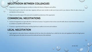 NEGOTIATION BETWEEN COLLEAGUES
• Negotiation isessentialamong team membersto reducethe chancesof disputes and conflicts.
• If you want to go for a leave for some days, negotiate with your team member to take care of your work in your absence. When he takes a leave, you
can help him in the sameway.
• Helps to increasetheoutput of the teamand eventuallytheproductivity of the organization
COMMERCIAL NEGOTIATIONS
• Commercialnegotiations are generallydone in theform of contract. Two partiessit face to face acrossthe table, discuss issuesbetweenthem and come
to conditions acceptableto both theparties.
• A contract issigned by both theparties and they both haveto adhereto its termsand conditions.
LEGAL NEGOTIATION
• Legal negotiation takes place between individual and the law where the individual has to abide by the rules and regulations laid by the legal system
and the legalsystemalso takesinto account the needsand interestof the individual.
09-08-2022 5
 