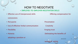 HOW TO NEGOTIATE
• EMPLOYEE-TO-EMPLOYER NEGOTIATION SKILLS
• Effective use of Interpersonal skills Offering compensation for
concessions
• Persuasive Presentation
• Use of effective Verbal communication Creativity
• Flexibility Forging trust
• Honesty Delineating the benefits of
adopting a position or
course of action
09-08-2022 6
 
