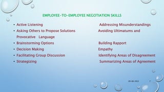 EMPLOYEE-TO-EMPLOYEE NEGOTIATION SKILLS
• Active Listening Addressing Misunderstandings
• Asking Others to Propose Solutions Avoiding Ultimatums and
Provocative Language
• Brainstorming Options Building Rapport
• Decision Making Empathy
• Facilitating Group Discussion Identifying Areas of Disagreement
• Strategizing Summarizing Areas of Agreement
09-08-2022 7
 