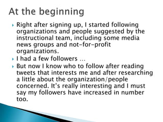  Right after signing up, I started following
organizations and people suggested by the
instructional team, including some media
news groups and not-for-profit
organizations.
 I had a few followers …
 But now I know who to follow after reading
tweets that interests me and after researching
a little about the organization/people
concerned. It’s really interesting and I must
say my followers have increased in number
too.
 