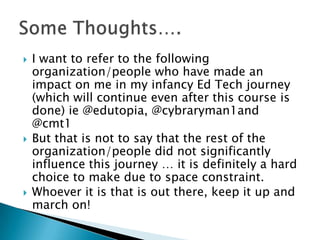  I want to refer to the following
organization/people who have made an
impact on me in my infancy Ed Tech journey
(which will continue even after this course is
done) ie @edutopia, @cybraryman1and
@cmt1
 But that is not to say that the rest of the
organization/people did not significantly
influence this journey … it is definitely a hard
choice to make due to space constraint.
 Whoever it is that is out there, keep it up and
march on!
 