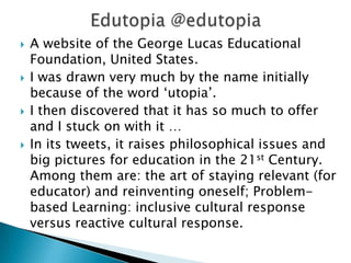  A website of the George Lucas Educational
Foundation, United States.
 I was drawn very much by the name initially
because of the word ‘utopia’.
 I then discovered that it has so much to offer
and I stuck on with it …
 In its tweets, it raises philosophical issues and
big pictures for education in the 21st Century.
Among them are: the art of staying relevant (for
educator) and reinventing oneself; Problem-
based Learning: inclusive cultural response
versus reactive cultural response.
 