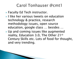  Faculty Ed Tech instructor.
 I like her various tweets on education
technology & practice, research
methodology issues, open source
education, google class … besides …
 Up and coming issues like augmented
reality, Education 3.0, The Other 21st
Century Skills etc. Lots of food for thought,
and very trending.
 
