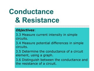 Conductance
 & Resistance
 Objectives:
 3.3 Measure current intensity in simple
 circuits.
 3.4 Measure potential differences in simple
 circuits.
 3.5 Determine the conductance of a circuit
 element, using a graph.
 3.6 Distinguish between the conductance and
 the resistance of a circuit.
 