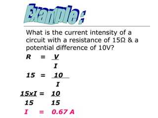 What is the current intensity of a
 circuit with a resistance of 15Ω & a
 potential difference of 10V?
 R = V
           I
 15 = 10
            I
15xI = 10
 15       15
 I   = 0.67 A
 