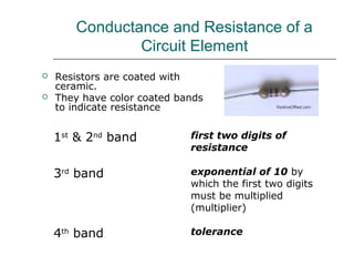 Conductance and Resistance of a
               Circuit Element
   Resistors are coated with
    ceramic.
   They have color coated bands
    to indicate resistance


    1st & 2nd band           first two digits of
                             resistance

    3rd band                 exponential of 10 by
                             which the first two digits
                             must be multiplied
                             (multiplier)

    4th band                 tolerance
 