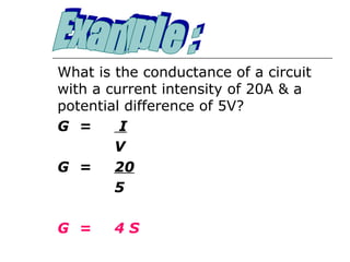 What is the conductance of a circuit
with a current intensity of 20A & a
potential difference of 5V?
G =      I
        V
G =     20
        5

G =     4S
 