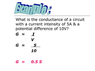 What is the conductance of a circuit
with a current intensity of 5A & a
potential difference of 10V?
G =      I
        V
G =       5
        10

G =     0.5 S
 