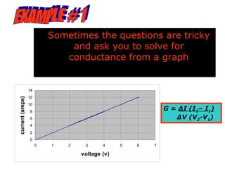 Sometimes the questions are tricky
                              and ask you to solve for
                             conductance from a graph


                 14
                 12
current (amps)




                 10
                 8
                                                            G = ∆I (I2– I1)
                 6                                             ∆V (V2-V1)
                 4
                 2
                 0
                      0   1   2    3      4     5   6   7

                                  voltage (v)
 