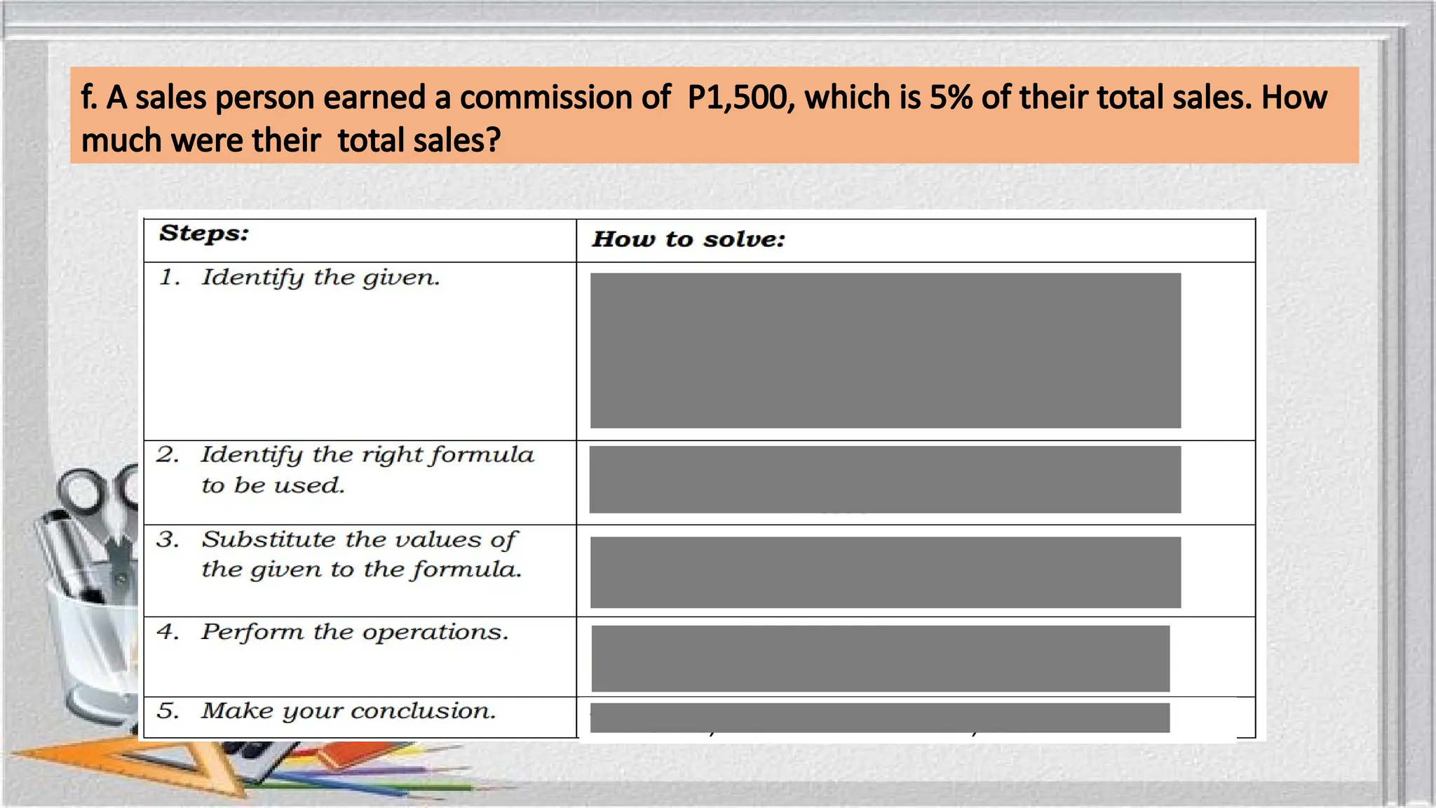 f. A sales person earned a commission of P1,500, which is 5% of their total sales. How
much were their total sales?
Portion: P1,500
Rate: 5%
Base: ?
Base =
Base =
Therefore, the total sales is P30, 000
 