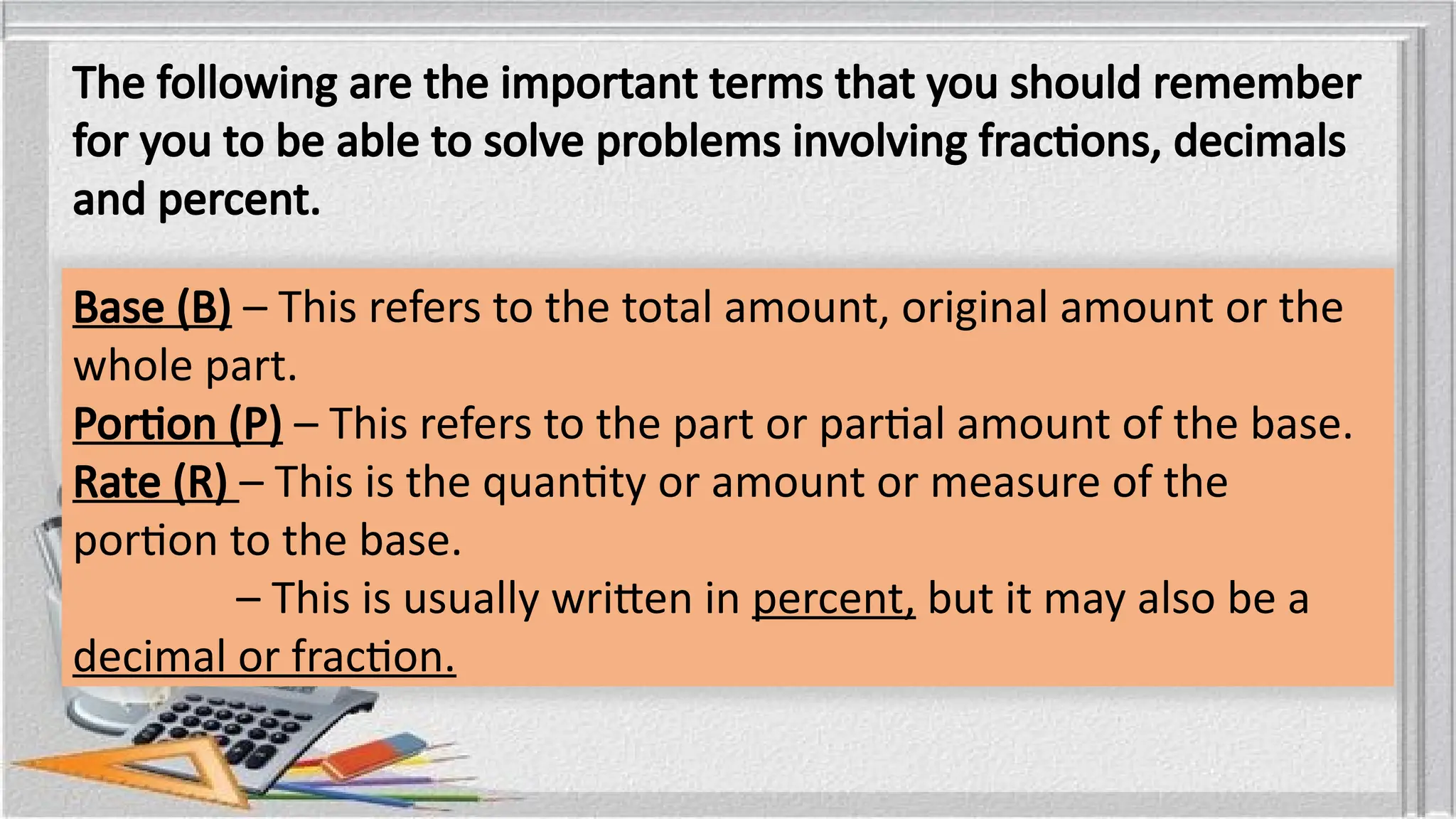 The following are the important terms that you should remember
for you to be able to solve problems involving fractions, decimals
and percent.
Base (B) – This refers to the total amount, original amount or the
whole part.
Portion (P) – This refers to the part or partial amount of the base.
Rate (R) – This is the quantity or amount or measure of the
portion to the base.
– This is usually written in percent, but it may also be a
decimal or fraction.
 