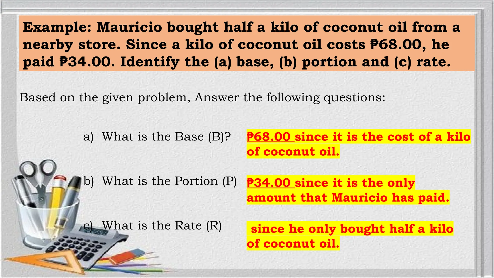 Example: Mauricio bought half a kilo of coconut oil from a
nearby store. Since a kilo of coconut oil costs 68.00, he
₱
paid 34.00. Identify the (a) base, (b) portion and (c) rate.
₱
Based on the given problem, Answer the following questions:
a) What is the Base (B)?
b) What is the Portion (P)
c) What is the Rate (R)
₱68.00 since it is the cost of a kilo
of coconut oil.
₱34.00 since it is the only
amount that Mauricio has paid.
since he only bought half a kilo
of coconut oil.
 