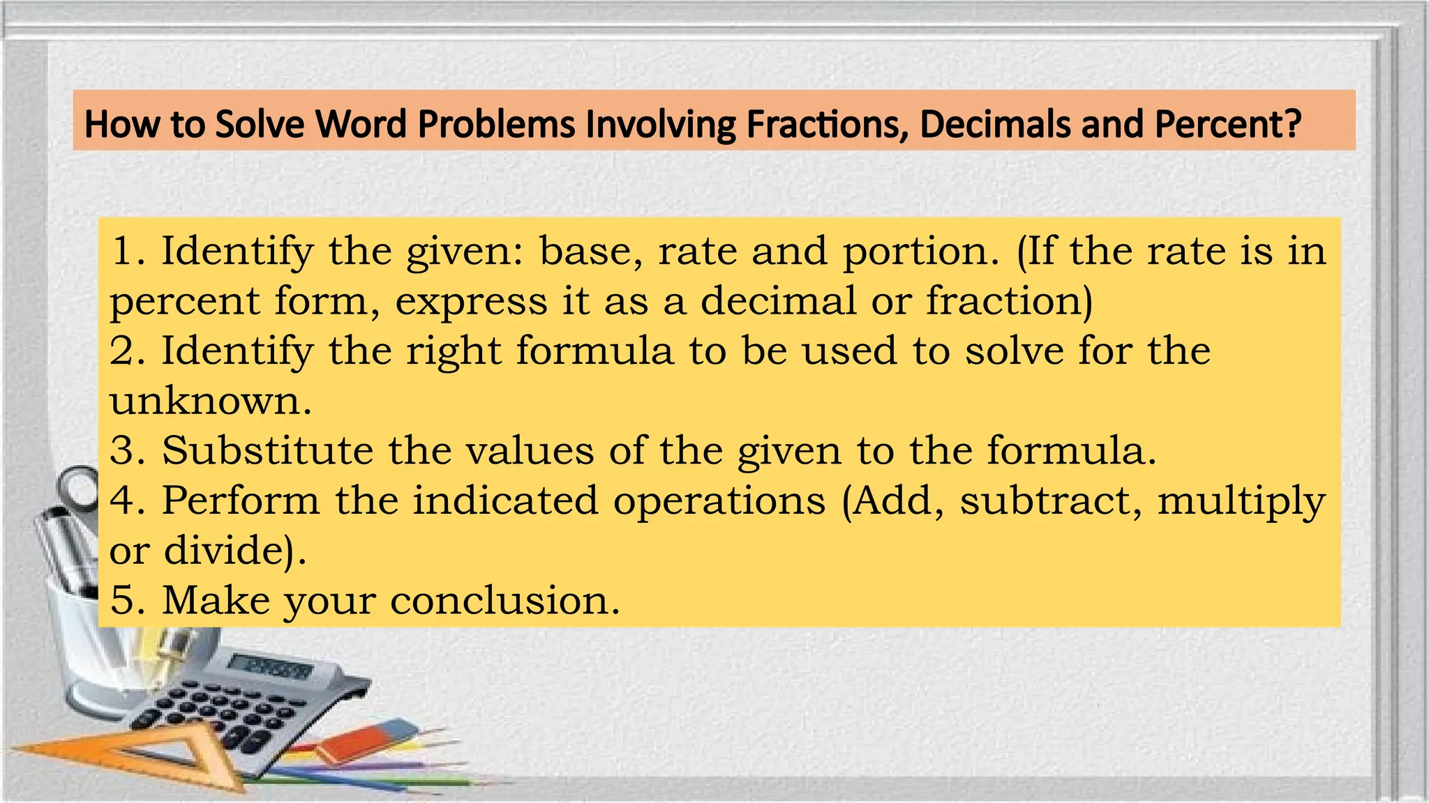 How to Solve Word Problems Involving Fractions, Decimals and Percent?
1. Identify the given: base, rate and portion. (If the rate is in
percent form, express it as a decimal or fraction)
2. Identify the right formula to be used to solve for the
unknown.
3. Substitute the values of the given to the formula.
4. Perform the indicated operations (Add, subtract, multiply
or divide).
5. Make your conclusion.
 