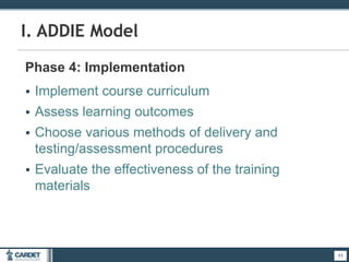 11
I. ADDIE Model
Phase 4: Implementation
• Implement course curriculum
• Assess learning outcomes
• Choose various methods of delivery and
testing/assessment procedures
• Evaluate the effectiveness of the training
materials
11
 