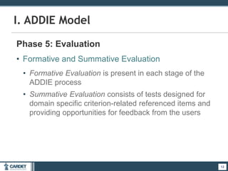 12
I. ADDIE Model
Phase 5: Evaluation
• Formative and Summative Evaluation
• Formative Evaluation is present in each stage of the
ADDIE process
• Summative Evaluation consists of tests designed for
domain specific criterion-related referenced items and
providing opportunities for feedback from the users
12
 