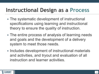 • The systematic development of instructional
specifications using learning and instructional
theory to ensure the quality of instruction.
• The entire process of analysis of learning needs
and goals and the development of a delivery
system to meet those needs.
• Includes development of instructional materials
and activities, and tryout and evaluation of all
instruction and learner activities.
4
Instructional Design as a Process
4
 