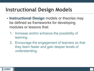 • Instructional Design models or theories may
be defined as frameworks for developing
modules or lessons that:
1. Increase and/or enhance the possibility of
learning.
2. Encourage the engagement of learners so that
they learn faster and gain deeper levels of
understanding.
6
Instructional Design Models
6
 