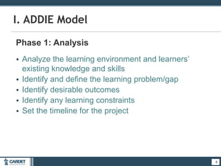 8
I. ADDIE Model
Phase 1: Analysis
• Analyze the learning environment and learners’
existing knowledge and skills
• Identify and define the learning problem/gap
• Identify desirable outcomes
• Identify any learning constraints
• Set the timeline for the project
8
 