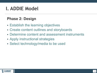 9
I. ADDIE Model
Phase 2: Design
• Establish the learning objectives
• Create content outlines and storyboards
• Determine content and assessment instruments
• Apply instructional strategies
• Select technology/media to be used
9
 