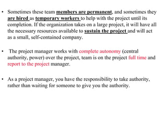 • Sometimes these team members are permanent, and sometimes they
are hired as temporary workers to help with the project until its
completion. If the organization takes on a large project, it will have all
the necessary resources available to sustain the project and will act
as a small, self-contained company.
• The project manager works with complete autonomy (central
authority, power) over the project, team is on the project full time and
report to the project manager.
• As a project manager, you have the responsibility to take authority,
rather than waiting for someone to give you the authority.
 