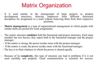 Matrix Organization
- It is used mainly in the management of large projects or product
development processes, drawing employees from different functional
disciplines for assignment to a team without removing them from their respective
positions.
- Matrix management is a type of organizational management in which people with
similar skills are pooled for work assignments.
- The matrix structure combines both the functional and project structures. Each team
member has two bosses; they report both to the functional manager and the project
manager.
- If the matrix is strong, the power resides more with the project manager.
- If the matrix is weak, the power resides more with the functional manager.
- The key is to find a balance in which the power is shared equally.
- Because of its complexity, this type of structure can lead to problems if it is not
used carefully and properly. Good communication is essential for success.
 