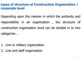 types of structure of Construction Organization /
corporate level
Depending upon the manner in which the authority and
responsibility in an organization , the structure of
construction organization level can be divided in to two
categories…
1. Line or military organization
2. Line and staff organization
18
 