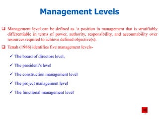 Management Levels
 Management level can be defined as ‘a position in management that is stratifiably
differentiable in terms of power, authority, responsibility, and accountability over
resources required to achieve defined objective(s).
 Tenah (1986) identifies five management levels-
 The board of directors level,
 The president’s level
 The construction management level
 The project management level
 The functional management level
28
 