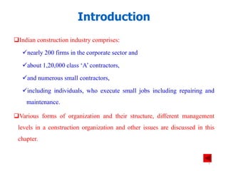 Indian construction industry comprises:
nearly 200 firms in the corporate sector and
about 1,20,000 class ‘A’ contractors,
and numerous small contractors,
including individuals, who execute small jobs including repairing and
maintenance.
Various forms of organization and their structure, different management
levels in a construction organization and other issues are discussed in this
chapter.
Introduction
3
 