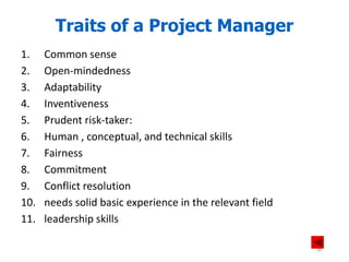 1. Common sense
2. Open-mindedness
3. Adaptability
4. Inventiveness
5. Prudent risk-taker:
6. Human , conceptual, and technical skills
7. Fairness
8. Commitment
9. Conflict resolution
10. needs solid basic experience in the relevant field
11. leadership skills
Traits of a Project Manager
34
 
