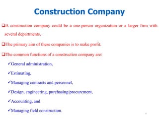 A construction company could be a one-person organization or a larger firm with
several departments,
The primary aim of these companies is to make profit.
The common functions of a construction company are:
General administration,
Estimating,
Managing contracts and personnel,
Design, engineering, purchasing/procurement,
Accounting, and
Managing field construction.
Construction Company
4
 