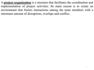 5
A project organization is a structure that facilitates the coordination and
implementation of project activities. Its main reason is to create an
environment that fosters interactions among the team members with a
minimum amount of disruptions, overlaps and conflict.
 