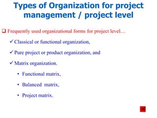 Types of Organization for project
management / project level
 Frequently used organizational forms for project level…
 Classical or functional organization,
 Pure project or product organization, and
 Matrix organization.
• Functional matrix,
• Balanced matrix,
• Project matrix.
6
 