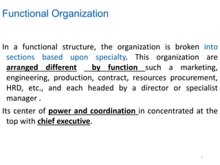 Functional Organization
In a functional structure, the organization is broken into
sections based upon specialty. This organization are
arranged different by function such a marketing,
engineering, production, contract, resources procurement,
HRD, etc., and each headed by a director or specialist
manager .
Its center of power and coordination in concentrated at the
top with chief executive.
7
 