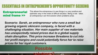 ESSENTIALS IN ENTREPRENEUR’S OPPORTUNITY SEEKING
Entrepreneurial
mind frame >>
This allows the entrepreneur to see things in a very positive and
optimistic way in the midst of difficult situation. Being a risk - taker,
an entrepreneur can find solution when problems arise.
Scenario: Sarah, an entrepreneur who runs a small but
growing organic skincare company, is faced with a
challenging situation. Her main supplier of raw materials
has unexpectedly raised prices due to a global supply
chain disruption. This price increase threatens to cut into
her profit margins and could potentially force her to raise
prices for her loyal customers.
Possible
 