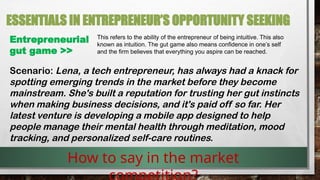 ESSENTIALS IN ENTREPRENEUR’S OPPORTUNITY SEEKING
Entrepreneurial
gut game >>
This refers to the ability of the entrepreneur of being intuitive. This also
known as intuition. The gut game also means confidence in one’s self
and the firm believes that everything you aspire can be reached.
How to say in the market
Scenario: Lena, a tech entrepreneur, has always had a knack for
spotting emerging trends in the market before they become
mainstream. She's built a reputation for trusting her gut instincts
when making business decisions, and it's paid off so far. Her
latest venture is developing a mobile app designed to help
people manage their mental health through meditation, mood
tracking, and personalized self-care routines.
 