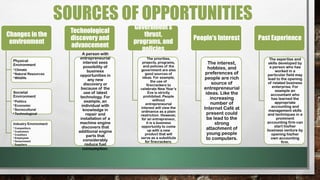 Changes in the
environment
Physical
Environment
•Climate
•Natural Resources
•Wildlife
Societal
Environment
•Politics
•Economic
•Sociocultural
•Technological
Industry Environment
• Competitors
• Customers
• Creditors
• Employees
• Government
• Suppliers
Technological
discovery and
advancement
A person with
entrepreneurial
interest sees
possibility of
business
opportunities in
any new
discovery or
because of the
use of latest
technology. For
example, an
individual with
knowledge in
repair and
installation of a
machine engine
discovers that
additional engine
parts that
considerably
reduce fuel
consumption.
Government’s
thrust,
programs, and
policies
The priorities,
projects, programs,
and policies of the
government are also
good sources of
ideas. For example,
the use of
firecrackers to
celebrate New Year’s
Eve is strictly
prohibited. People
without
entrepreneurial
interest will view the
ordinance as a plain
restriction. However,
for an entrepreneur,
it is a business
opportunity to come
up with a new
product that will
serve as a substitute
for firecrackers.
People's Interest
The interest,
hobbies, and
preferences of
people are rich
source of
entrepreneurial
ideas. Like the
increasing
number of
Internet Café at
present could
be lead to the
strong
attachment of
young people
to computers.
Past Experience
The expertise and
skills developed by
a person who has
worked in a
particular field may
lead to the opening
of related business
enterprise. For
example an
accountant who
has learned the
appropriate
accounting and
management skills
and techniques in a
prominent
accounting firm can
start his/her
business venture by
opening his/her
own accounting
firm.
SOURCES OF OPPORTUNITIES
 
