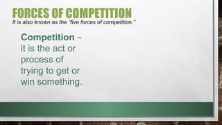FORCES OF COMPETITION
It is also known as the “five forces of competition.”
Competition –
it is the act or
process of
trying to get or
win something.
 