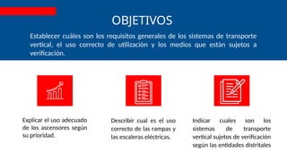 OBJETIVOS
Explicar el uso adecuado
de los ascensores según
su prioridad.
Indicar cuales son los
sistemas de transporte
vertical sujetos de verificación
según las entidades distritales
Establecer cuáles son los requisitos generales de los sistemas de transporte
vertical, el uso correcto de utilización y los medios que están sujetos a
verificación.
Describir cual es el uso
correcto de las rampas y
las escaleras eléctricas.
 
