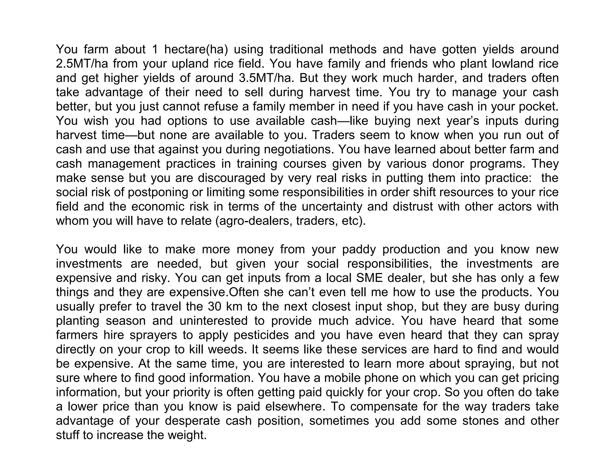 You farm about 1 hectare(ha) using traditional methods and have gotten yields around
2.5MT/ha from your upland rice field. You have family and friends who plant lowland rice
and get higher yields of around 3.5MT/ha. But they work much harder, and traders often
take advantage of their need to sell during harvest time. You try to manage your cash
better, but you just cannot refuse a family member in need if you have cash in your pocket.
You wish you had options to use available cash—like buying next year’s inputs during
harvest time—but none are available to you. Traders seem to know when you run out of
cash and use that against you during negotiations. You have learned about better farm and
cash management practices in training courses given by various donor programs. They
make sense but you are discouraged by very real risks in putting them into practice: the
social risk of postponing or limiting some responsibilities in order shift resources to your rice
field and the economic risk in terms of the uncertainty and distrust with other actors with
whom you will have to relate (agro-dealers, traders, etc).
You would like to make more money from your paddy production and you know new
investments are needed, but given your social responsibilities, the investments are
expensive and risky. You can get inputs from a local SME dealer, but she has only a few
things and they are expensive.Often she can’t even tell me how to use the products. You
usually prefer to travel the 30 km to the next closest input shop, but they are busy during
planting season and uninterested to provide much advice. You have heard that some
farmers hire sprayers to apply pesticides and you have even heard that they can spray
directly on your crop to kill weeds. It seems like these services are hard to find and would
be expensive. At the same time, you are interested to learn more about spraying, but not
sure where to find good information. You have a mobile phone on which you can get pricing
information, but your priority is often getting paid quickly for your crop. So you often do take
a lower price than you know is paid elsewhere. To compensate for the way traders take
advantage of your desperate cash position, sometimes you add some stones and other
stuff to increase the weight.

 