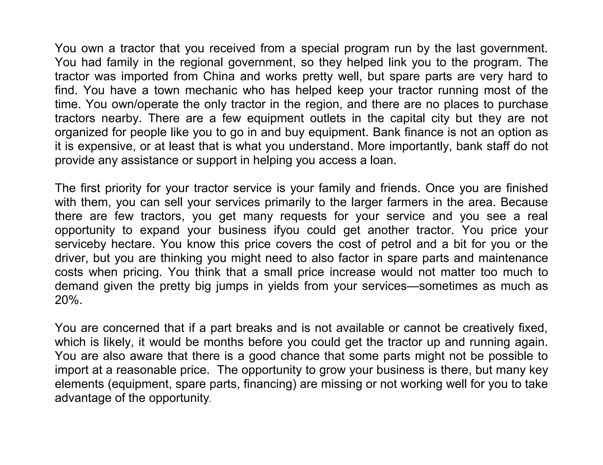 You own a tractor that you received from a special program run by the last government.
You had family in the regional government, so they helped link you to the program. The
tractor was imported from China and works pretty well, but spare parts are very hard to
find. You have a town mechanic who has helped keep your tractor running most of the
time. You own/operate the only tractor in the region, and there are no places to purchase
tractors nearby. There are a few equipment outlets in the capital city but they are not
organized for people like you to go in and buy equipment. Bank finance is not an option as
it is expensive, or at least that is what you understand. More importantly, bank staff do not
provide any assistance or support in helping you access a loan.
The first priority for your tractor service is your family and friends. Once you are finished
with them, you can sell your services primarily to the larger farmers in the area. Because
there are few tractors, you get many requests for your service and you see a real
opportunity to expand your business ifyou could get another tractor. You price your
serviceby hectare. You know this price covers the cost of petrol and a bit for you or the
driver, but you are thinking you might need to also factor in spare parts and maintenance
costs when pricing. You think that a small price increase would not matter too much to
demand given the pretty big jumps in yields from your services—sometimes as much as
20%.
You are concerned that if a part breaks and is not available or cannot be creatively fixed,
which is likely, it would be months before you could get the tractor up and running again.
You are also aware that there is a good chance that some parts might not be possible to
import at a reasonable price. The opportunity to grow your business is there, but many key
elements (equipment, spare parts, financing) are missing or not working well for you to take
advantage of the opportunity.

 