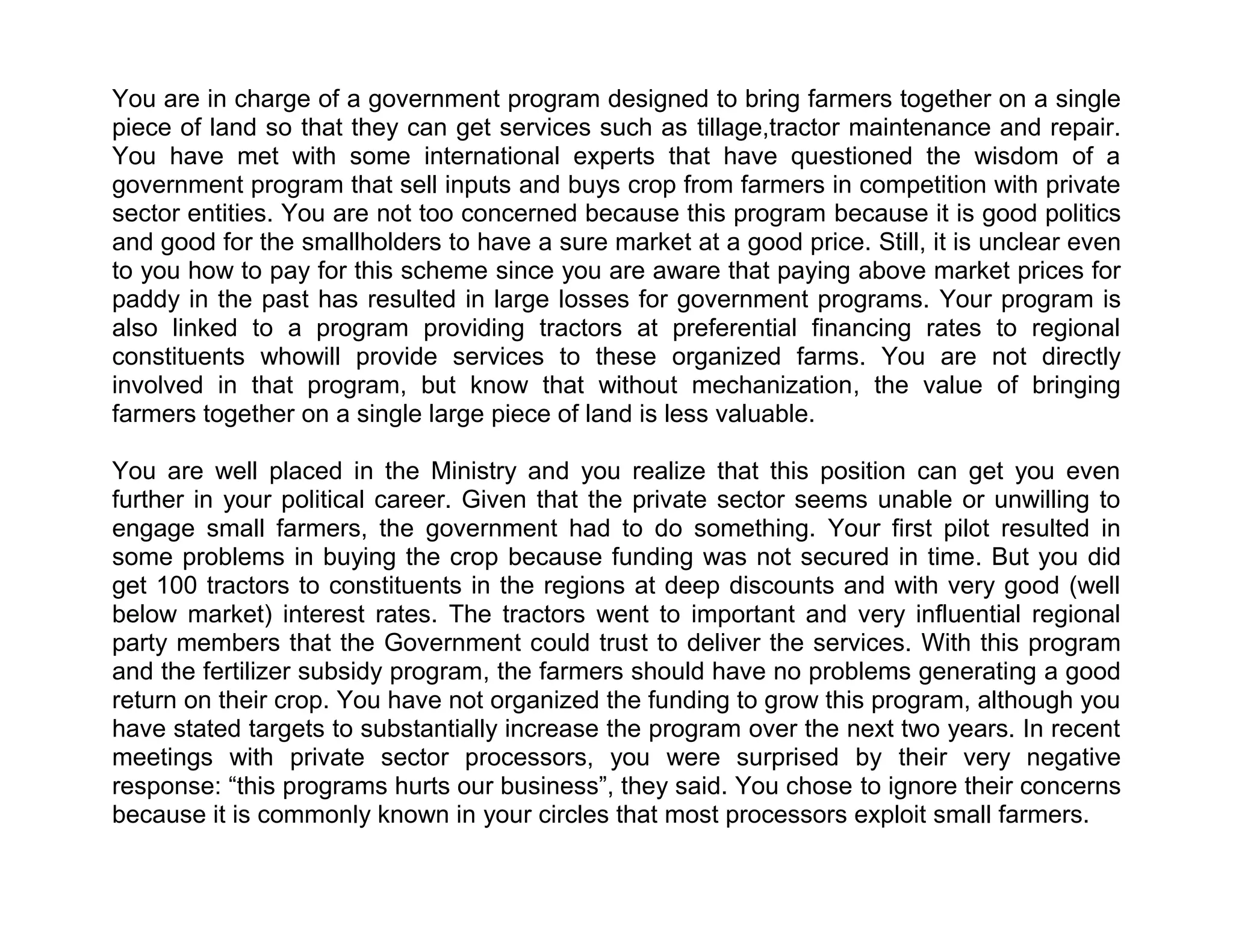 You are in charge of a government program designed to bring farmers together on a single
piece of land so that they can get services such as tillage,tractor maintenance and repair.
You have met with some international experts that have questioned the wisdom of a
government program that sell inputs and buys crop from farmers in competition with private
sector entities. You are not too concerned because this program because it is good politics
and good for the smallholders to have a sure market at a good price. Still, it is unclear even
to you how to pay for this scheme since you are aware that paying above market prices for
paddy in the past has resulted in large losses for government programs. Your program is
also linked to a program providing tractors at preferential financing rates to regional
constituents whowill provide services to these organized farms. You are not directly
involved in that program, but know that without mechanization, the value of bringing
farmers together on a single large piece of land is less valuable.
You are well placed in the Ministry and you realize that this position can get you even
further in your political career. Given that the private sector seems unable or unwilling to
engage small farmers, the government had to do something. Your first pilot resulted in
some problems in buying the crop because funding was not secured in time. But you did
get 100 tractors to constituents in the regions at deep discounts and with very good (well
below market) interest rates. The tractors went to important and very influential regional
party members that the Government could trust to deliver the services. With this program
and the fertilizer subsidy program, the farmers should have no problems generating a good
return on their crop. You have not organized the funding to grow this program, although you
have stated targets to substantially increase the program over the next two years. In recent
meetings with private sector processors, you were surprised by their very negative
response: ―this programs hurts our business‖, they said. You chose to ignore their concerns
because it is commonly known in your circles that most processors exploit small farmers.

 