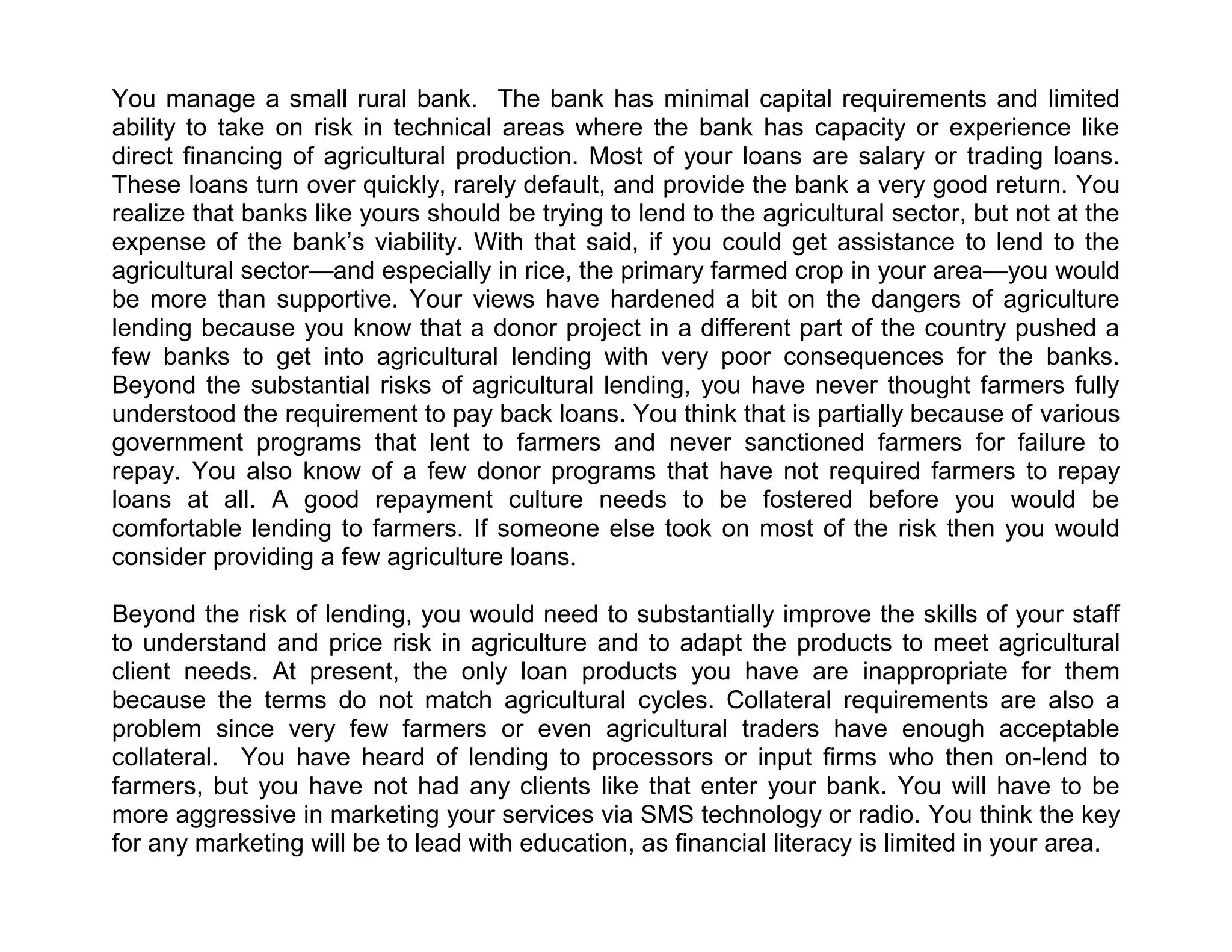 You manage a small rural bank. The bank has minimal capital requirements and limited
ability to take on risk in technical areas where the bank has capacity or experience like
direct financing of agricultural production. Most of your loans are salary or trading loans.
These loans turn over quickly, rarely default, and provide the bank a very good return. You
realize that banks like yours should be trying to lend to the agricultural sector, but not at the
expense of the bank’s viability. With that said, if you could get assistance to lend to the
agricultural sector—and especially in rice, the primary farmed crop in your area—you would
be more than supportive. Your views have hardened a bit on the dangers of agriculture
lending because you know that a donor project in a different part of the country pushed a
few banks to get into agricultural lending with very poor consequences for the banks.
Beyond the substantial risks of agricultural lending, you have never thought farmers fully
understood the requirement to pay back loans. You think that is partially because of various
government programs that lent to farmers and never sanctioned farmers for failure to
repay. You also know of a few donor programs that have not required farmers to repay
loans at all. A good repayment culture needs to be fostered before you would be
comfortable lending to farmers. If someone else took on most of the risk then you would
consider providing a few agriculture loans.
Beyond the risk of lending, you would need to substantially improve the skills of your staff
to understand and price risk in agriculture and to adapt the products to meet agricultural
client needs. At present, the only loan products you have are inappropriate for them
because the terms do not match agricultural cycles. Collateral requirements are also a
problem since very few farmers or even agricultural traders have enough acceptable
collateral. You have heard of lending to processors or input firms who then on-lend to
farmers, but you have not had any clients like that enter your bank. You will have to be
more aggressive in marketing your services via SMS technology or radio. You think the key
for any marketing will be to lead with education, as financial literacy is limited in your area.

 