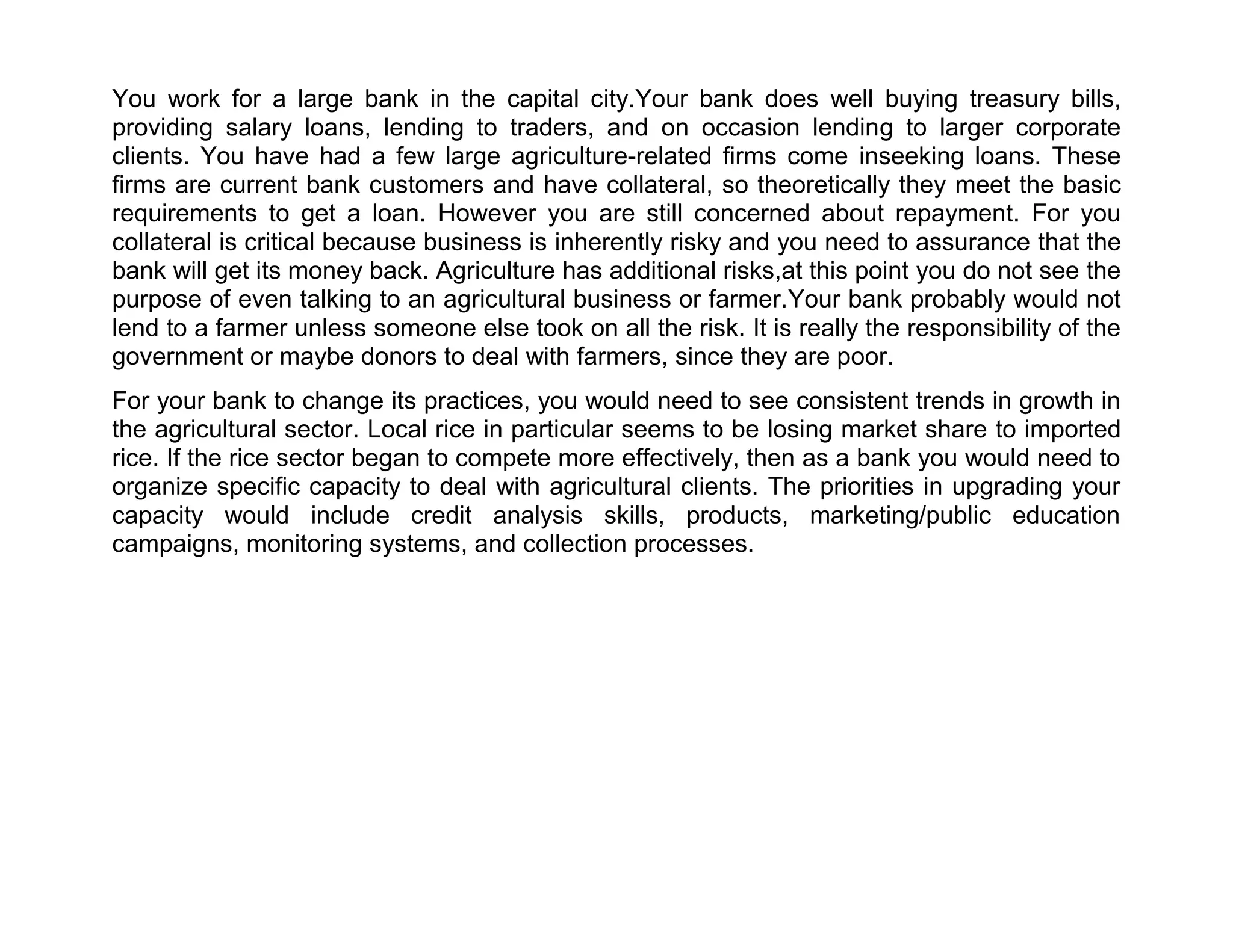 You work for a large bank in the capital city.Your bank does well buying treasury bills,
providing salary loans, lending to traders, and on occasion lending to larger corporate
clients. You have had a few large agriculture-related firms come inseeking loans. These
firms are current bank customers and have collateral, so theoretically they meet the basic
requirements to get a loan. However you are still concerned about repayment. For you
collateral is critical because business is inherently risky and you need to assurance that the
bank will get its money back. Agriculture has additional risks,at this point you do not see the
purpose of even talking to an agricultural business or farmer.Your bank probably would not
lend to a farmer unless someone else took on all the risk. It is really the responsibility of the
government or maybe donors to deal with farmers, since they are poor.
For your bank to change its practices, you would need to see consistent trends in growth in
the agricultural sector. Local rice in particular seems to be losing market share to imported
rice. If the rice sector began to compete more effectively, then as a bank you would need to
organize specific capacity to deal with agricultural clients. The priorities in upgrading your
capacity would include credit analysis skills, products, marketing/public education
campaigns, monitoring systems, and collection processes.

 