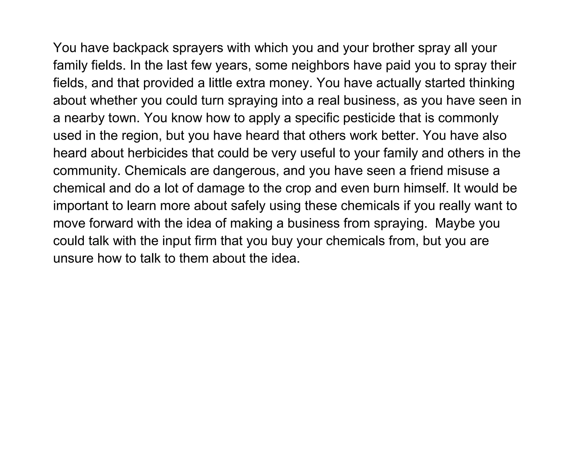 You have backpack sprayers with which you and your brother spray all your
family fields. In the last few years, some neighbors have paid you to spray their
fields, and that provided a little extra money. You have actually started thinking
about whether you could turn spraying into a real business, as you have seen in
a nearby town. You know how to apply a specific pesticide that is commonly
used in the region, but you have heard that others work better. You have also
heard about herbicides that could be very useful to your family and others in the
community. Chemicals are dangerous, and you have seen a friend misuse a
chemical and do a lot of damage to the crop and even burn himself. It would be
important to learn more about safely using these chemicals if you really want to
move forward with the idea of making a business from spraying. Maybe you
could talk with the input firm that you buy your chemicals from, but you are
unsure how to talk to them about the idea.

 