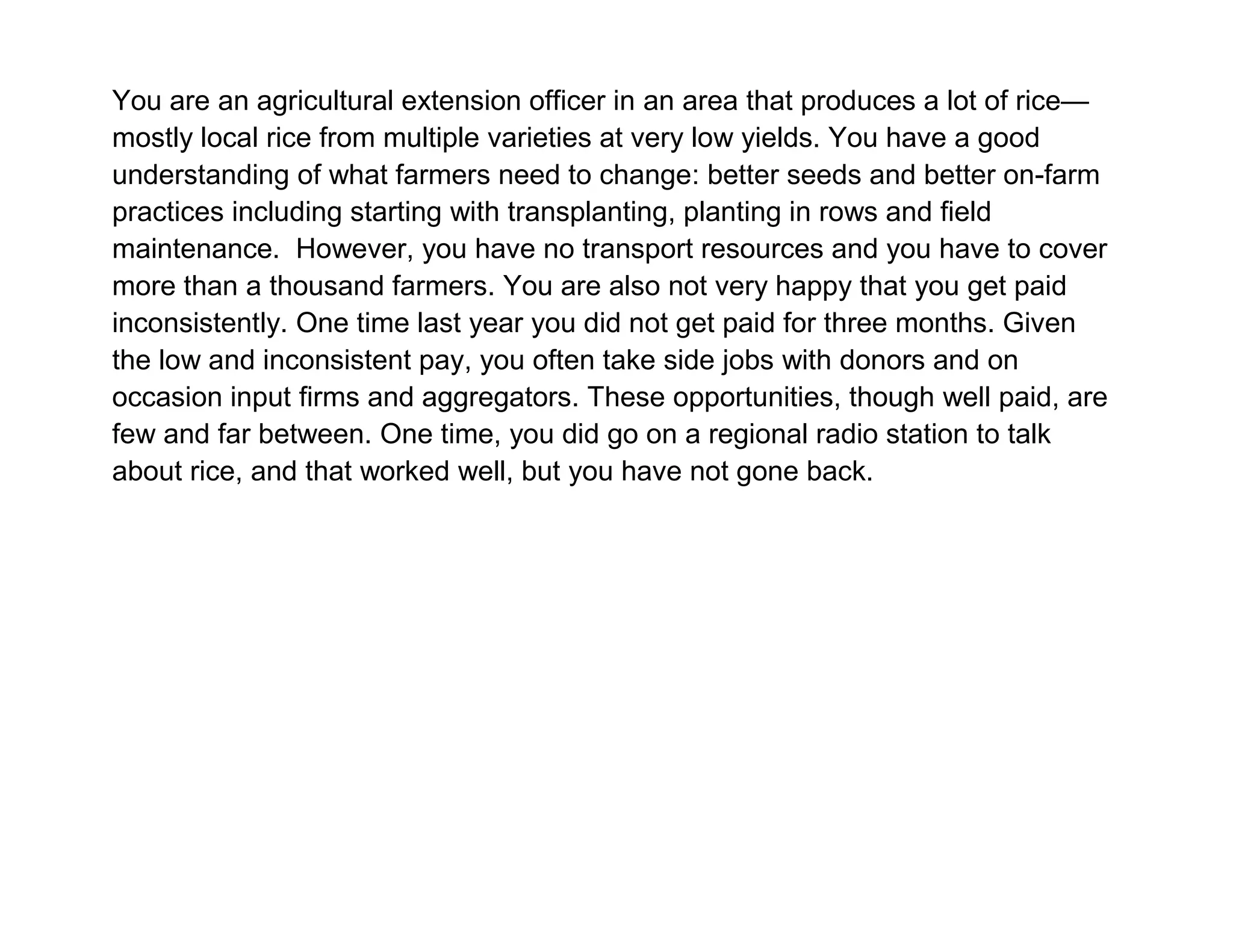 You are an agricultural extension officer in an area that produces a lot of rice—
mostly local rice from multiple varieties at very low yields. You have a good
understanding of what farmers need to change: better seeds and better on-farm
practices including starting with transplanting, planting in rows and field
maintenance. However, you have no transport resources and you have to cover
more than a thousand farmers. You are also not very happy that you get paid
inconsistently. One time last year you did not get paid for three months. Given
the low and inconsistent pay, you often take side jobs with donors and on
occasion input firms and aggregators. These opportunities, though well paid, are
few and far between. One time, you did go on a regional radio station to talk
about rice, and that worked well, but you have not gone back.

 