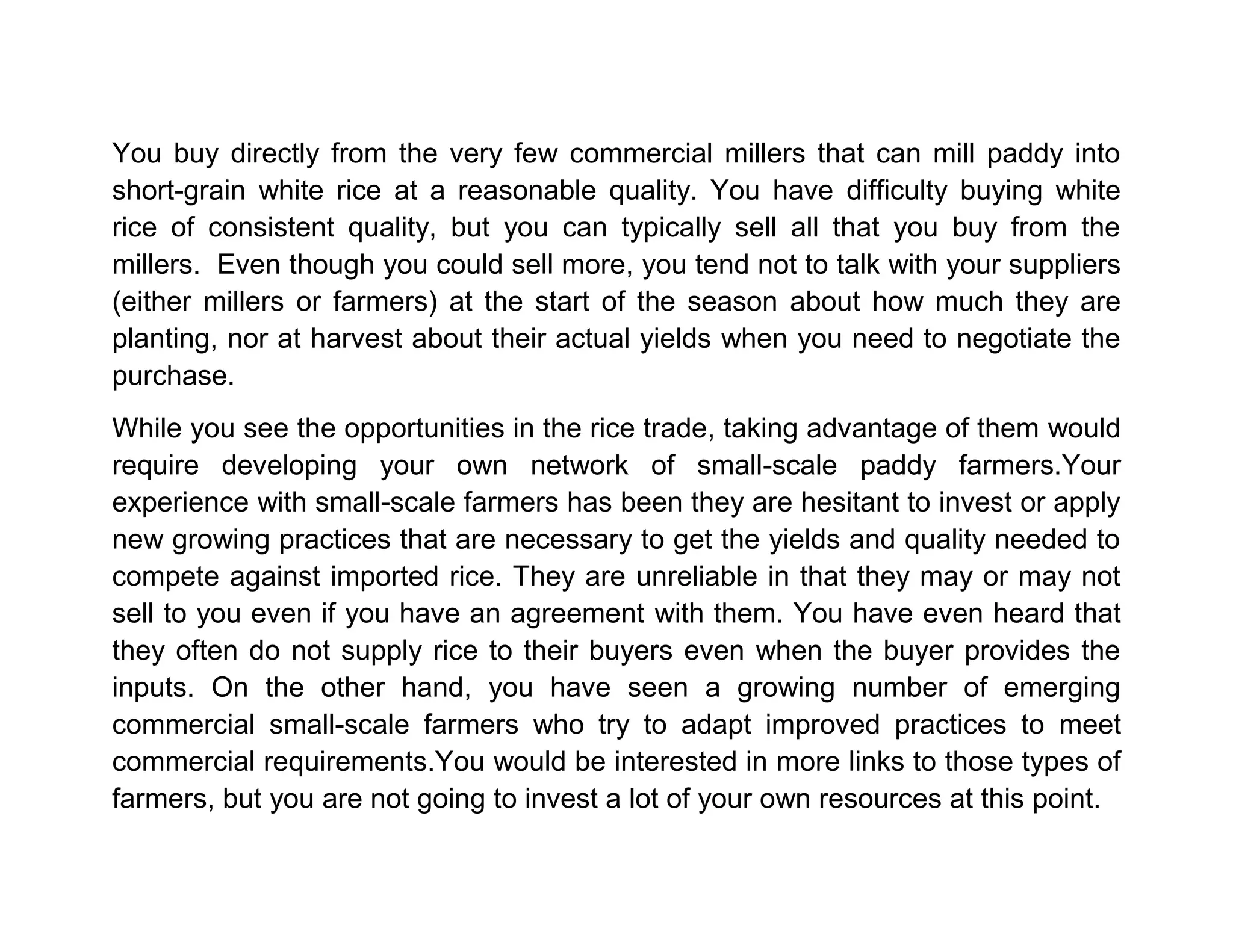 You buy directly from the very few commercial millers that can mill paddy into
short-grain white rice at a reasonable quality. You have difficulty buying white
rice of consistent quality, but you can typically sell all that you buy from the
millers. Even though you could sell more, you tend not to talk with your suppliers
(either millers or farmers) at the start of the season about how much they are
planting, nor at harvest about their actual yields when you need to negotiate the
purchase.
While you see the opportunities in the rice trade, taking advantage of them would
require developing your own network of small-scale paddy farmers.Your
experience with small-scale farmers has been they are hesitant to invest or apply
new growing practices that are necessary to get the yields and quality needed to
compete against imported rice. They are unreliable in that they may or may not
sell to you even if you have an agreement with them. You have even heard that
they often do not supply rice to their buyers even when the buyer provides the
inputs. On the other hand, you have seen a growing number of emerging
commercial small-scale farmers who try to adapt improved practices to meet
commercial requirements.You would be interested in more links to those types of
farmers, but you are not going to invest a lot of your own resources at this point.

 