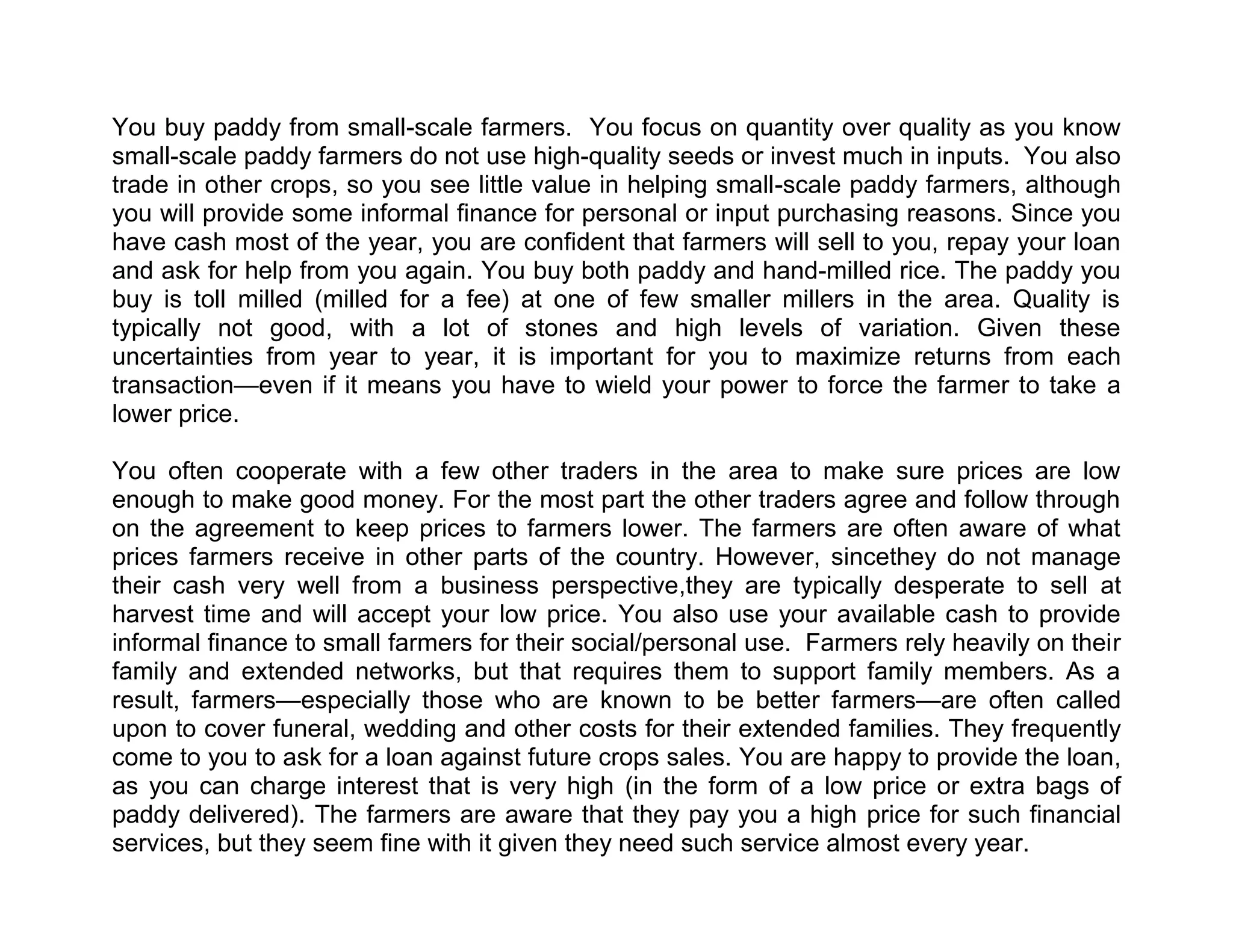 You buy paddy from small-scale farmers. You focus on quantity over quality as you know
small-scale paddy farmers do not use high-quality seeds or invest much in inputs. You also
trade in other crops, so you see little value in helping small-scale paddy farmers, although
you will provide some informal finance for personal or input purchasing reasons. Since you
have cash most of the year, you are confident that farmers will sell to you, repay your loan
and ask for help from you again. You buy both paddy and hand-milled rice. The paddy you
buy is toll milled (milled for a fee) at one of few smaller millers in the area. Quality is
typically not good, with a lot of stones and high levels of variation. Given these
uncertainties from year to year, it is important for you to maximize returns from each
transaction—even if it means you have to wield your power to force the farmer to take a
lower price.
You often cooperate with a few other traders in the area to make sure prices are low
enough to make good money. For the most part the other traders agree and follow through
on the agreement to keep prices to farmers lower. The farmers are often aware of what
prices farmers receive in other parts of the country. However, sincethey do not manage
their cash very well from a business perspective,they are typically desperate to sell at
harvest time and will accept your low price. You also use your available cash to provide
informal finance to small farmers for their social/personal use. Farmers rely heavily on their
family and extended networks, but that requires them to support family members. As a
result, farmers—especially those who are known to be better farmers—are often called
upon to cover funeral, wedding and other costs for their extended families. They frequently
come to you to ask for a loan against future crops sales. You are happy to provide the loan,
as you can charge interest that is very high (in the form of a low price or extra bags of
paddy delivered). The farmers are aware that they pay you a high price for such financial
services, but they seem fine with it given they need such service almost every year.

 