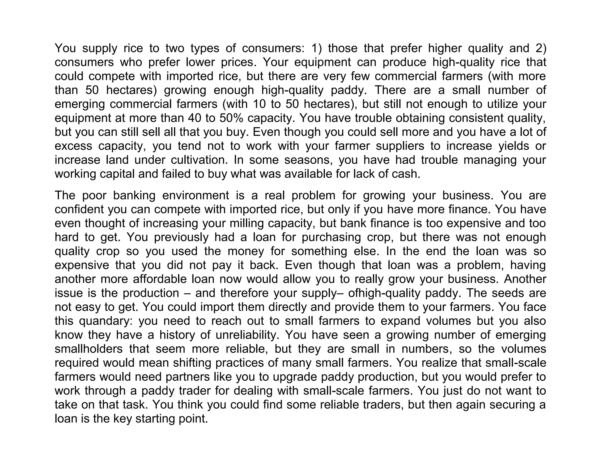 You supply rice to two types of consumers: 1) those that prefer higher quality and 2)
consumers who prefer lower prices. Your equipment can produce high-quality rice that
could compete with imported rice, but there are very few commercial farmers (with more
than 50 hectares) growing enough high-quality paddy. There are a small number of
emerging commercial farmers (with 10 to 50 hectares), but still not enough to utilize your
equipment at more than 40 to 50% capacity. You have trouble obtaining consistent quality,
but you can still sell all that you buy. Even though you could sell more and you have a lot of
excess capacity, you tend not to work with your farmer suppliers to increase yields or
increase land under cultivation. In some seasons, you have had trouble managing your
working capital and failed to buy what was available for lack of cash.
The poor banking environment is a real problem for growing your business. You are
confident you can compete with imported rice, but only if you have more finance. You have
even thought of increasing your milling capacity, but bank finance is too expensive and too
hard to get. You previously had a loan for purchasing crop, but there was not enough
quality crop so you used the money for something else. In the end the loan was so
expensive that you did not pay it back. Even though that loan was a problem, having
another more affordable loan now would allow you to really grow your business. Another
issue is the production – and therefore your supply– ofhigh-quality paddy. The seeds are
not easy to get. You could import them directly and provide them to your farmers. You face
this quandary: you need to reach out to small farmers to expand volumes but you also
know they have a history of unreliability. You have seen a growing number of emerging
smallholders that seem more reliable, but they are small in numbers, so the volumes
required would mean shifting practices of many small farmers. You realize that small-scale
farmers would need partners like you to upgrade paddy production, but you would prefer to
work through a paddy trader for dealing with small-scale farmers. You just do not want to
take on that task. You think you could find some reliable traders, but then again securing a
loan is the key starting point.

 