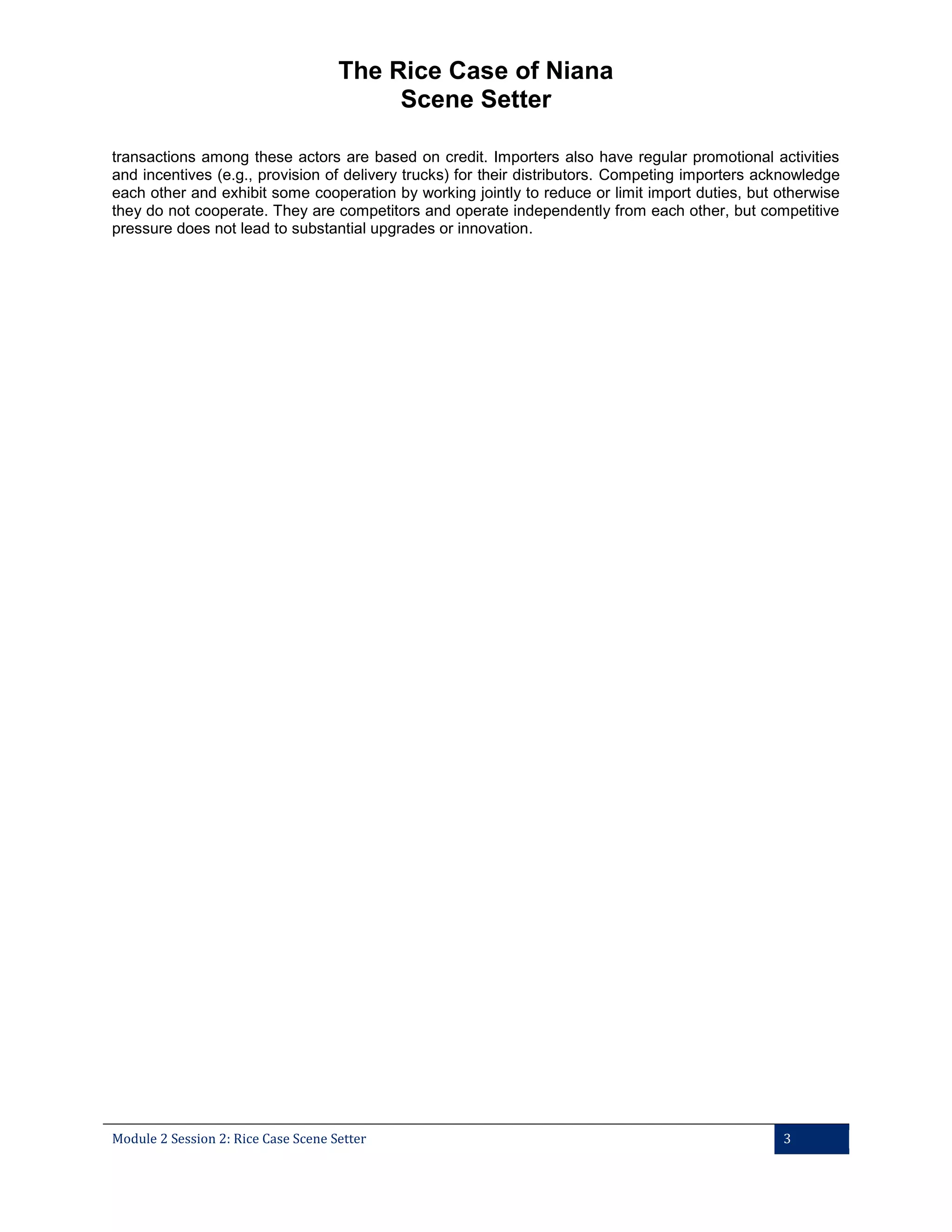 The Rice Case of Niana
Scene Setter
transactions among these actors are based on credit. Importers also have regular promotional activities
and incentives (e.g., provision of delivery trucks) for their distributors. Competing importers acknowledge
each other and exhibit some cooperation by working jointly to reduce or limit import duties, but otherwise
they do not cooperate. They are competitors and operate independently from each other, but competitive
pressure does not lead to substantial upgrades or innovation.

Module 2 Session 2: Rice Case Scene Setter

3

 